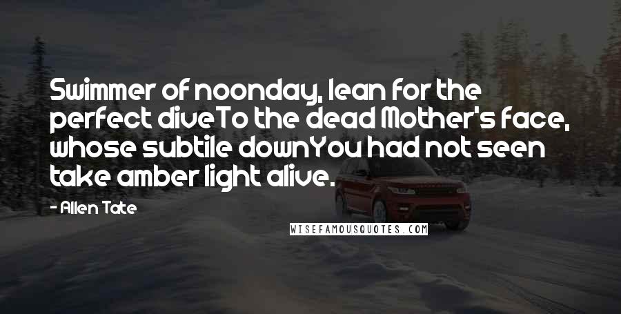 Allen Tate quotes: Swimmer of noonday, lean for the perfect diveTo the dead Mother's face, whose subtile downYou had not seen take amber light alive.