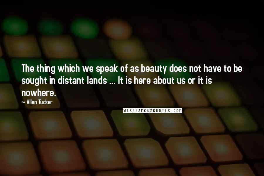Allen Tucker quotes: The thing which we speak of as beauty does not have to be sought in distant lands ... It is here about us or it is nowhere.