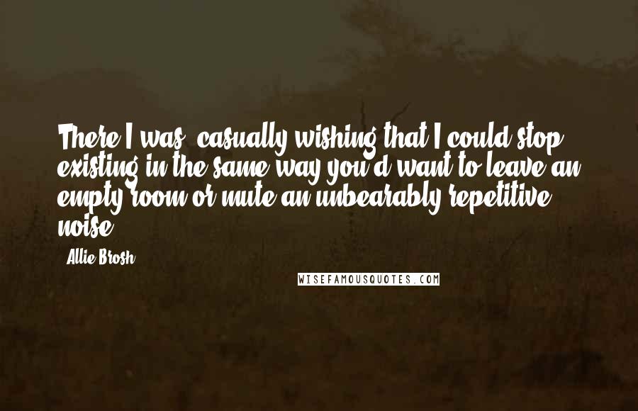 Allie Brosh quotes: There I was, casually wishing that I could stop existing in the same way you'd want to leave an empty room or mute an unbearably repetitive noise. Allie Brosh quotes: There I was, casually wishing that I could stop existing in the same way you'd want to leave an empty room or mute an unbearably repetitive noise.