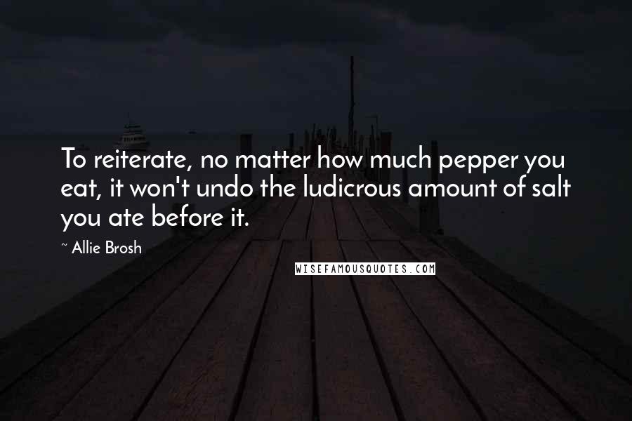 Allie Brosh quotes: To reiterate, no matter how much pepper you eat, it won't undo the ludicrous amount of salt you ate before it. Allie Brosh quotes: To reiterate, no matter how much pepper you eat, it won't undo the ludicrous amount of salt you ate before it.