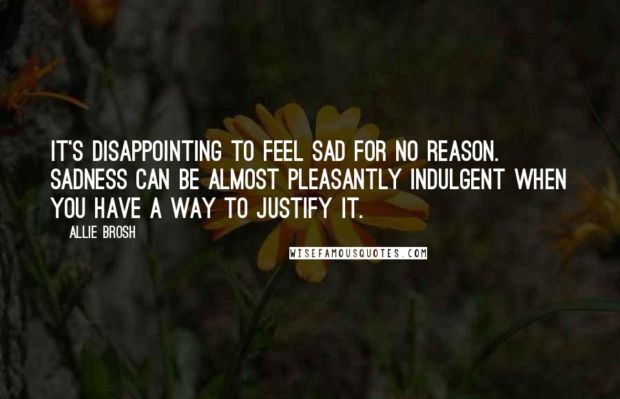 Allie Brosh quotes: It's disappointing to feel sad for no reason. Sadness can be almost pleasantly indulgent when you have a way to justify it. Allie Brosh quotes: It's disappointing to feel sad for no reason. Sadness can be almost pleasantly indulgent when you have a way to justify it.