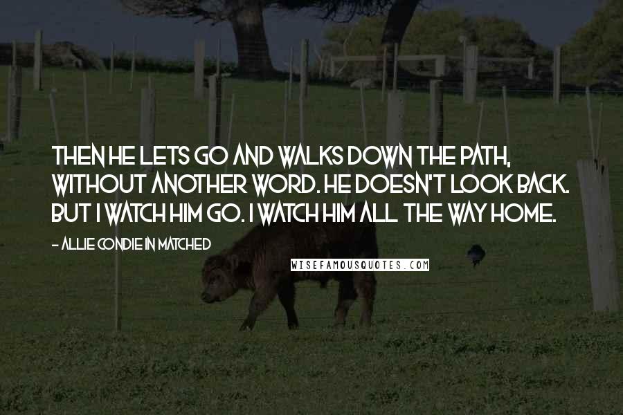 Allie Condie In Matched quotes: Then he lets go and walks down the path, without another word. He doesn't look back. But I watch him go. I watch him all the way home. Allie Condie In Matched quotes: Then he lets go and walks down the path, without another word. He doesn't look back. But I watch him go. I watch him all the way home.