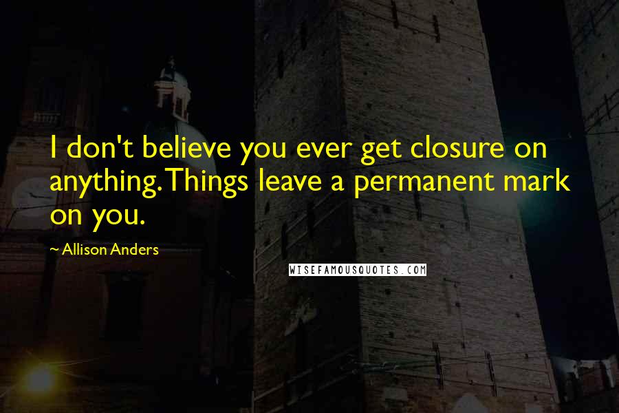 Allison Anders quotes: I don't believe you ever get closure on anything. Things leave a permanent mark on you.