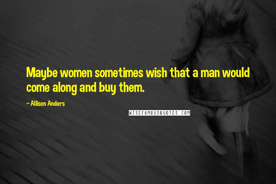 Allison Anders quotes: Maybe women sometimes wish that a man would come along and buy them.