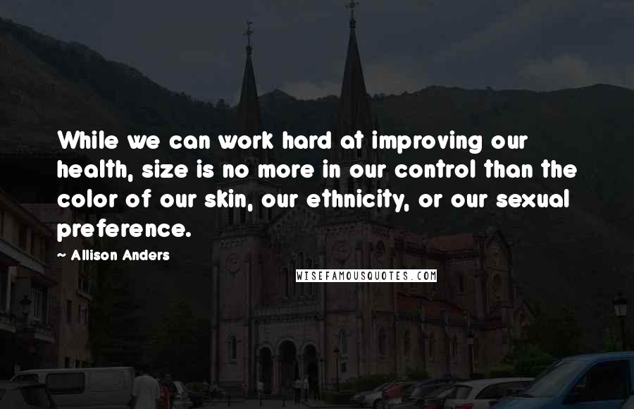 Allison Anders quotes: While we can work hard at improving our health, size is no more in our control than the color of our skin, our ethnicity, or our sexual preference.