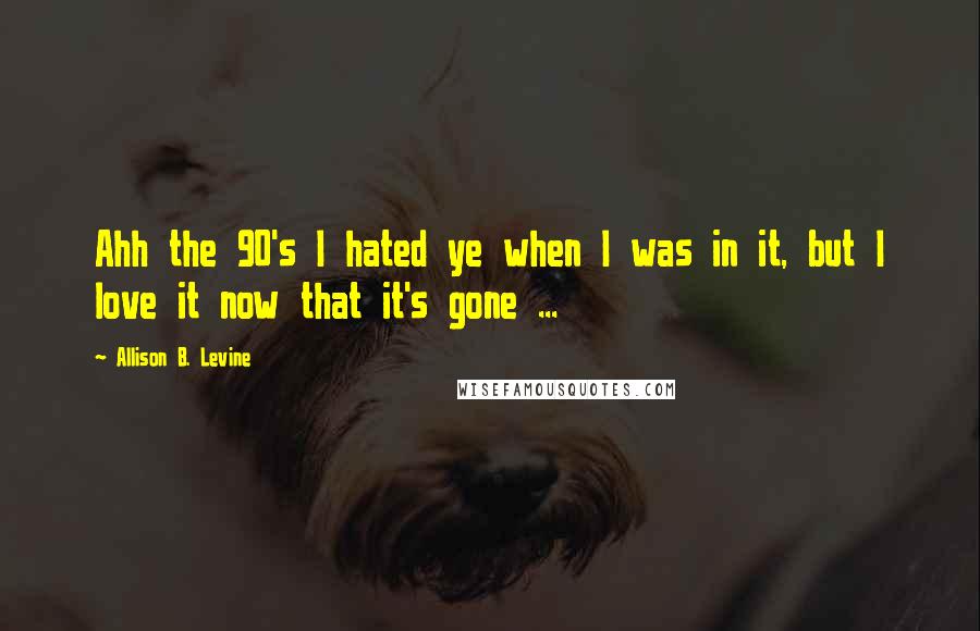 Allison B. Levine quotes: Ahh the 90's I hated ye when I was in it, but I love it now that it's gone ...