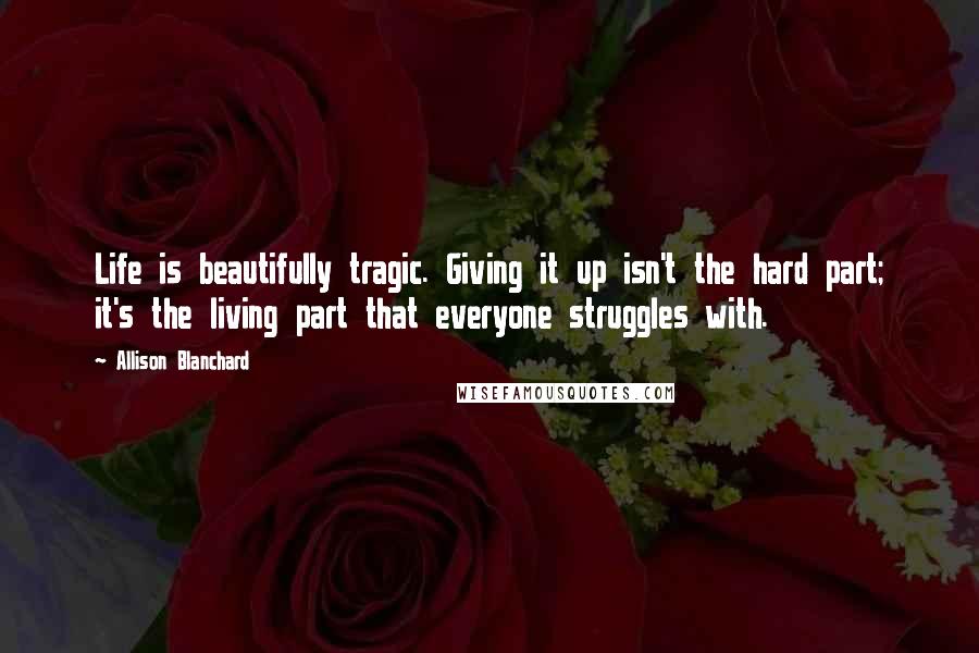 Allison Blanchard quotes: Life is beautifully tragic. Giving it up isn't the hard part; it's the living part that everyone struggles with.