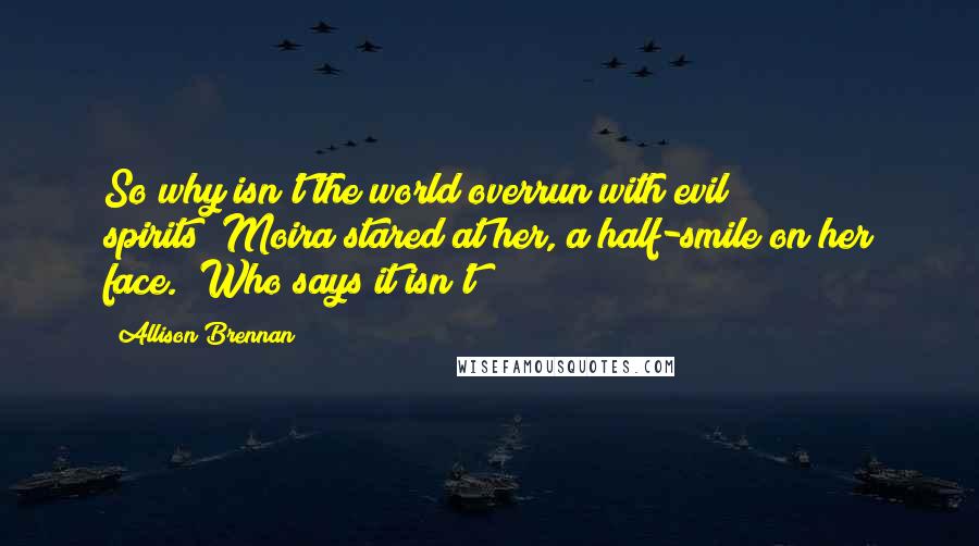 Allison Brennan quotes: So why isn't the world overrun with evil spirits?"Moira stared at her, a half-smile on her face. "Who says it isn't? Allison Brennan quotes: So why isn't the world overrun with evil spirits?"Moira stared at her, a half-smile on her face. "Who says it isn't?