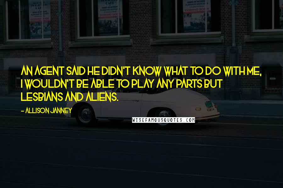 Allison Janney quotes: An agent said he didn't know what to do with me, I wouldn't be able to play any parts but lesbians and aliens. Allison Janney quotes: An agent said he didn't know what to do with me, I wouldn't be able to play any parts but lesbians and aliens.