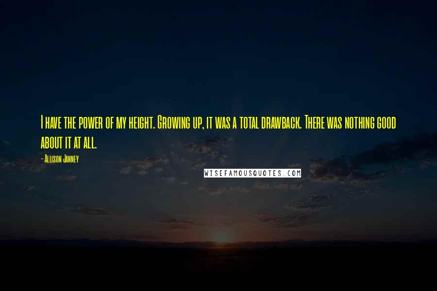 Allison Janney quotes: I have the power of my height. Growing up, it was a total drawback. There was nothing good about it at all.