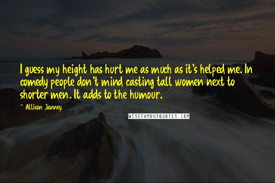 Allison Janney quotes: I guess my height has hurt me as much as it's helped me. In comedy people don't mind casting tall women next to shorter men. It adds to the humour.