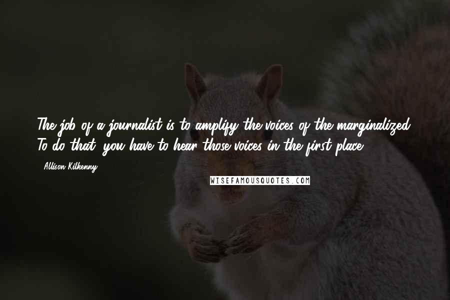 Allison Kilkenny quotes: The job of a journalist is to amplify the voices of the marginalized. To do that, you have to hear those voices in the first place.