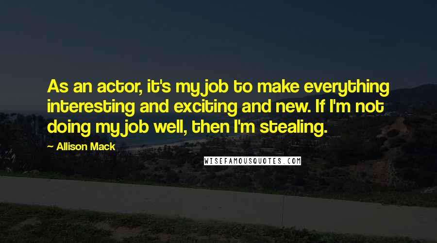 Allison Mack quotes: As an actor, it's my job to make everything interesting and exciting and new. If I'm not doing my job well, then I'm stealing.