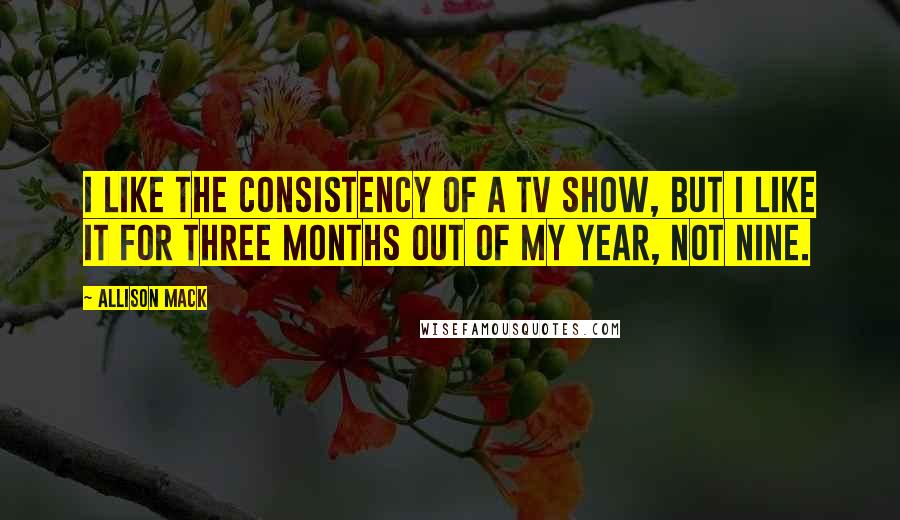 Allison Mack quotes: I like the consistency of a TV show, but I like it for three months out of my year, not nine.