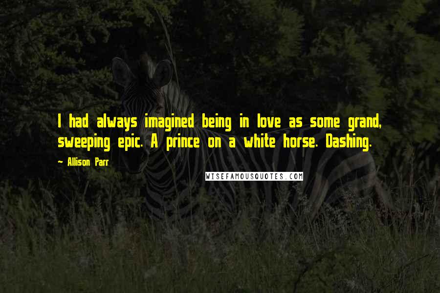 Allison Parr quotes: I had always imagined being in love as some grand, sweeping epic. A prince on a white horse. Dashing.