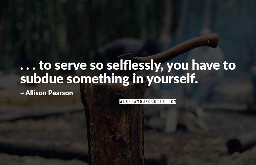 Allison Pearson quotes: . . . to serve so selflessly, you have to subdue something in yourself.