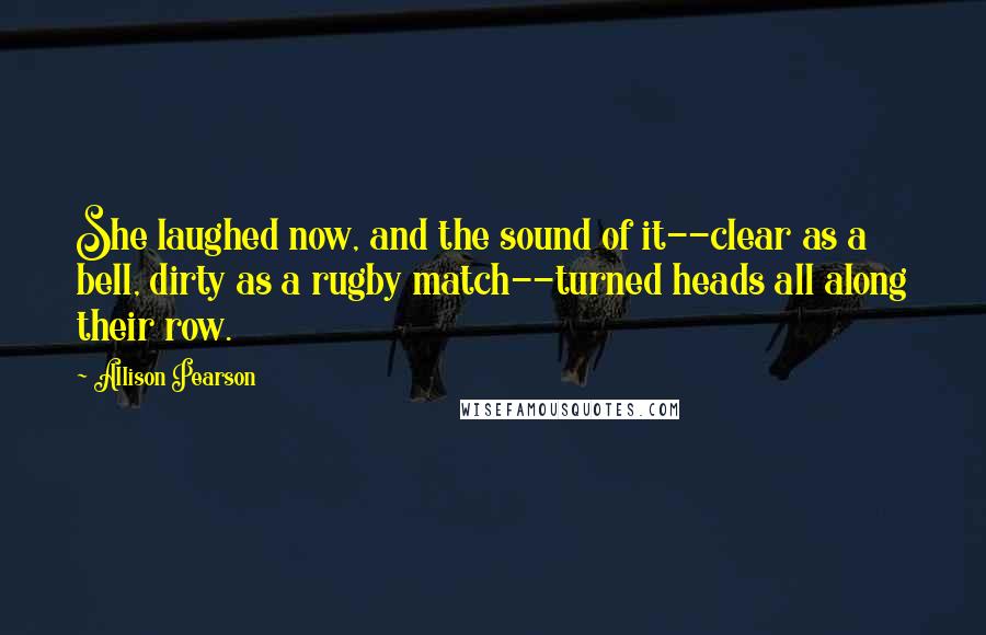 Allison Pearson quotes: She laughed now, and the sound of it--clear as a bell, dirty as a rugby match--turned heads all along their row. Allison Pearson quotes: She laughed now, and the sound of it--clear as a bell, dirty as a rugby match--turned heads all along their row.