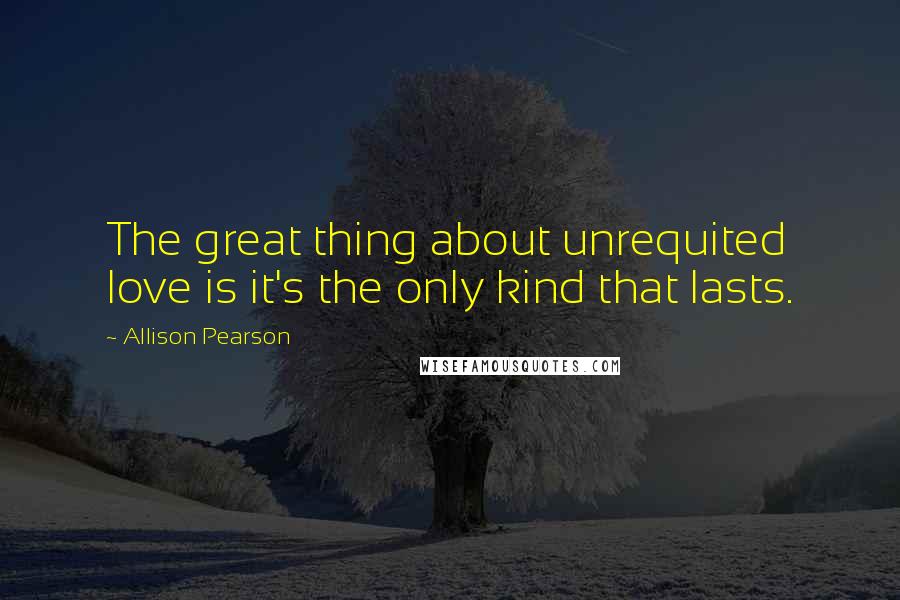 Allison Pearson quotes: The great thing about unrequited love is it's the only kind that lasts.