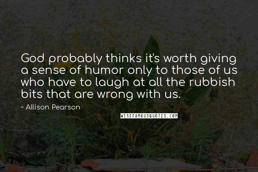Allison Pearson quotes: God probably thinks it's worth giving a sense of humor only to those of us who have to laugh at all the rubbish bits that are wrong with us. Allison Pearson quotes: God probably thinks it's worth giving a sense of humor only to those of us who have to laugh at all the rubbish bits that are wrong with us.