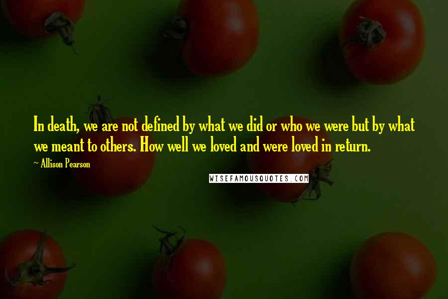 Allison Pearson quotes: In death, we are not defined by what we did or who we were but by what we meant to others. How well we loved and were loved in return.