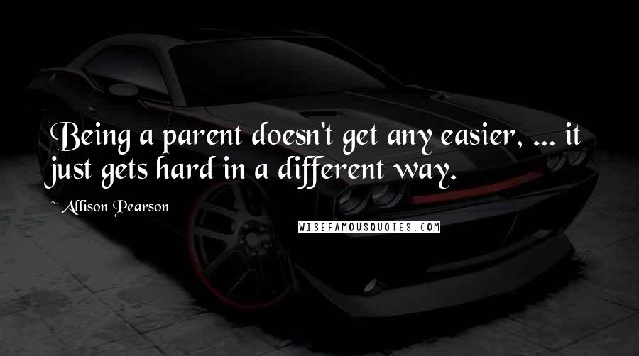 Allison Pearson quotes: Being a parent doesn't get any easier, ... it just gets hard in a different way.