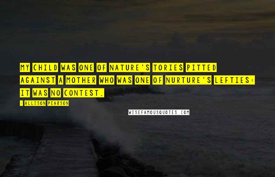 Allison Pearson quotes: My child was one of Nature's Tories pitted against a mother who was one of nurture's Lefties: it was no contest. Allison Pearson quotes: My child was one of Nature's Tories pitted against a mother who was one of nurture's Lefties: it was no contest.