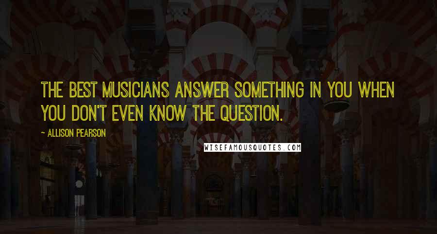 Allison Pearson quotes: The best musicians answer something in you when you don't even know the question.