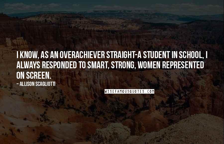 Allison Scagliotti quotes: I know, as an overachiever straight-A student in school, I always responded to smart, strong, women represented on screen.