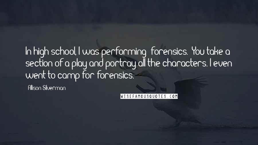 Allison Silverman quotes: In high school, I was performing "forensics." You take a section of a play and portray all the characters. I even went to camp for forensics.