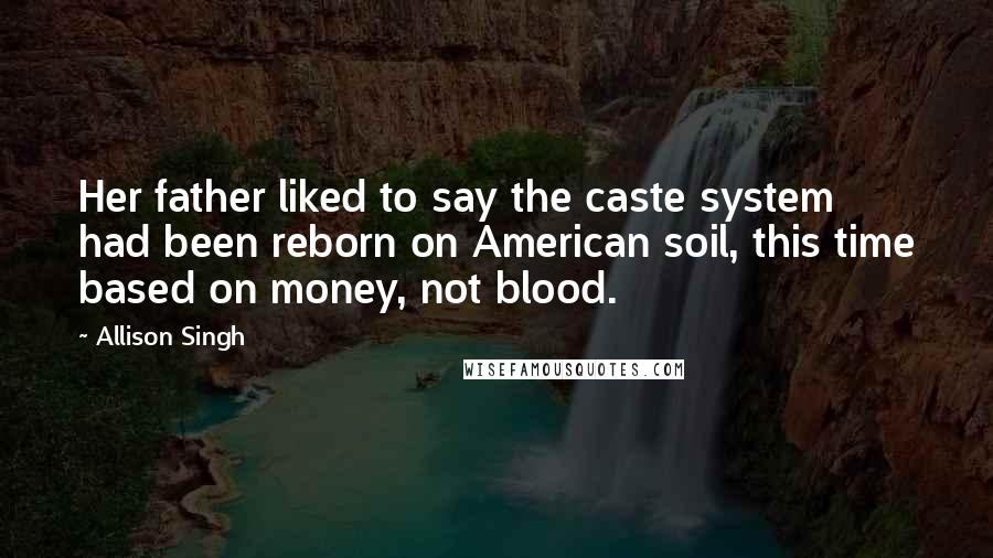 Allison Singh quotes: Her father liked to say the caste system had been reborn on American soil, this time based on money, not blood. Allison Singh quotes: Her father liked to say the caste system had been reborn on American soil, this time based on money, not blood.