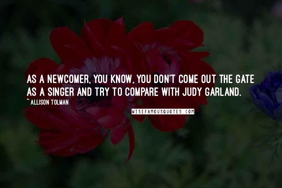 Allison Tolman quotes: As a newcomer, you know, you don't come out the gate as a singer and try to compare with Judy Garland.