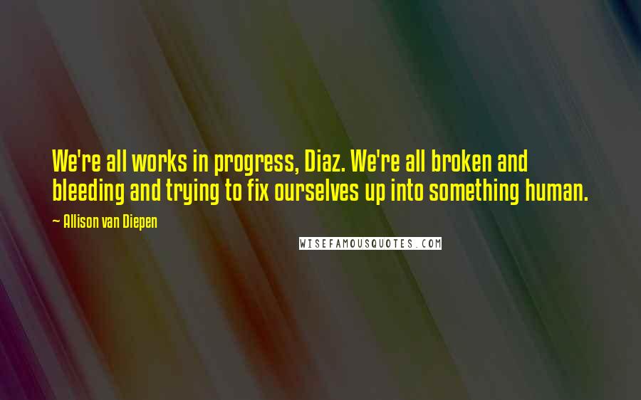 Allison Van Diepen quotes: We're all works in progress, Diaz. We're all broken and bleeding and trying to fix ourselves up into something human.