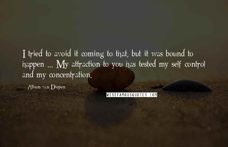 Allison Van Diepen quotes: I tried to avoid it coming to that, but it was bound to happen ... My attraction to you has tested my self-control and my concentration.