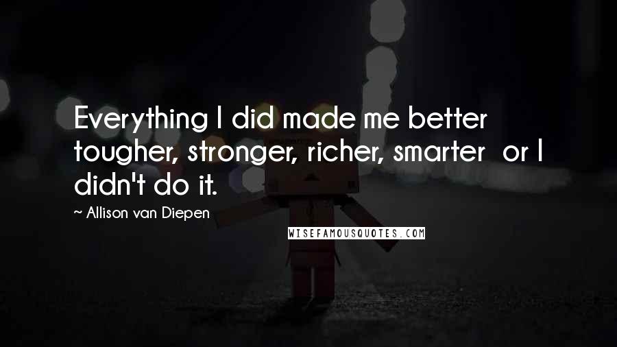Allison Van Diepen quotes: Everything I did made me better tougher, stronger, richer, smarter or I didn't do it.