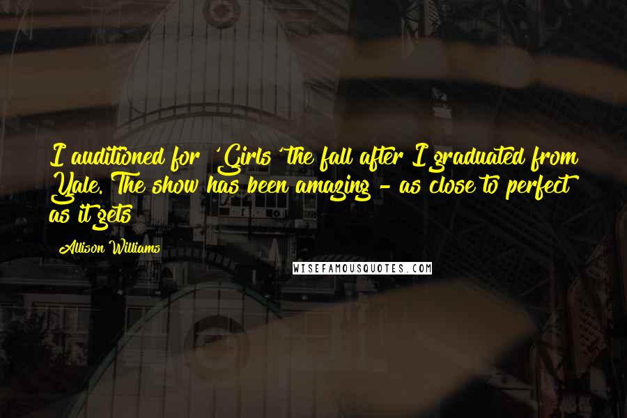 Allison Williams quotes: I auditioned for 'Girls' the fall after I graduated from Yale. The show has been amazing - as close to perfect as it gets!