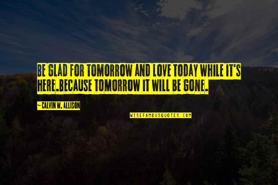 Allison's Quotes By Calvin W. Allison: Be glad for tomorrow and love today while