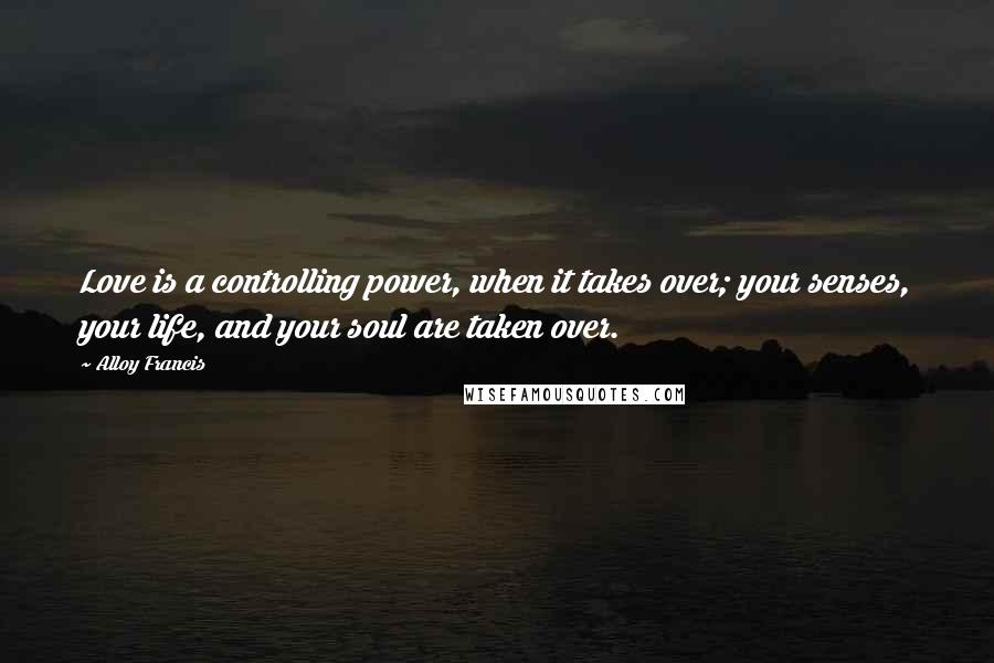 Alloy Francis quotes: Love is a controlling power, when it takes over; your senses, your life, and your soul are taken over. Alloy Francis quotes: Love is a controlling power, when it takes over; your senses, your life, and your soul are taken over.