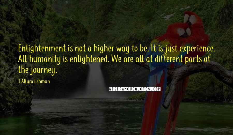 Allura Eshmun quotes: Enlightenment is not a higher way to be. It is just experience. All humanity is enlightened. We are all at different parts of the journey. Allura Eshmun quotes: Enlightenment is not a higher way to be. It is just experience. All humanity is enlightened. We are all at different parts of the journey.