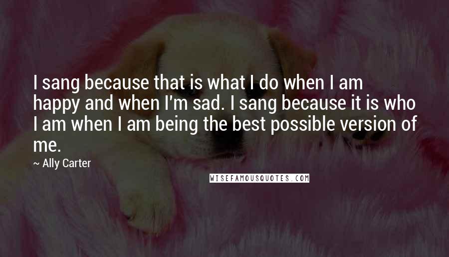 Ally Carter quotes: I sang because that is what I do when I am happy and when I'm sad. I sang because it is who I am when I am being the best