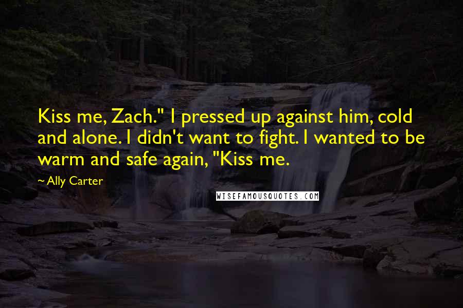 Ally Carter quotes: Kiss me, Zach." I pressed up against him, cold and alone. I didn't want to fight. I wanted to be warm and safe again, "Kiss me.