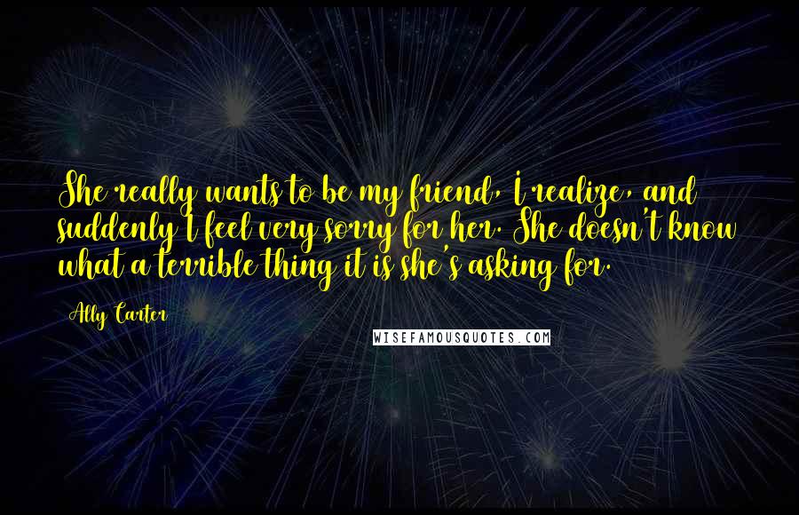 Ally Carter quotes: She really wants to be my friend, I realize, and suddenly I feel very sorry for her. She doesn't know what a terrible thing it is she's asking for.