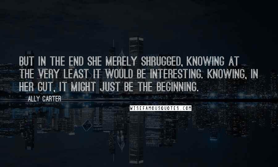 Ally Carter quotes: But in the end she merely shrugged, knowing at the very least it would be interesting. Knowing, in her gut, it might just be the beginning.