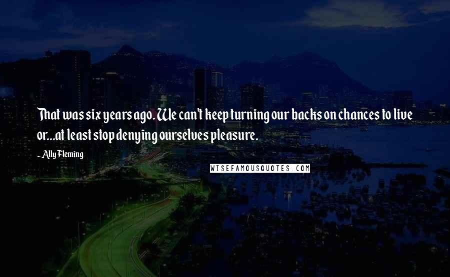 Ally Fleming quotes: That was six years ago. We can't keep turning our backs on chances to live or...at least stop denying ourselves pleasure.