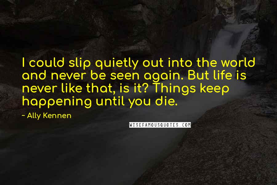 Ally Kennen quotes: I could slip quietly out into the world and never be seen again. But life is never like that, is it? Things keep happening until you die.