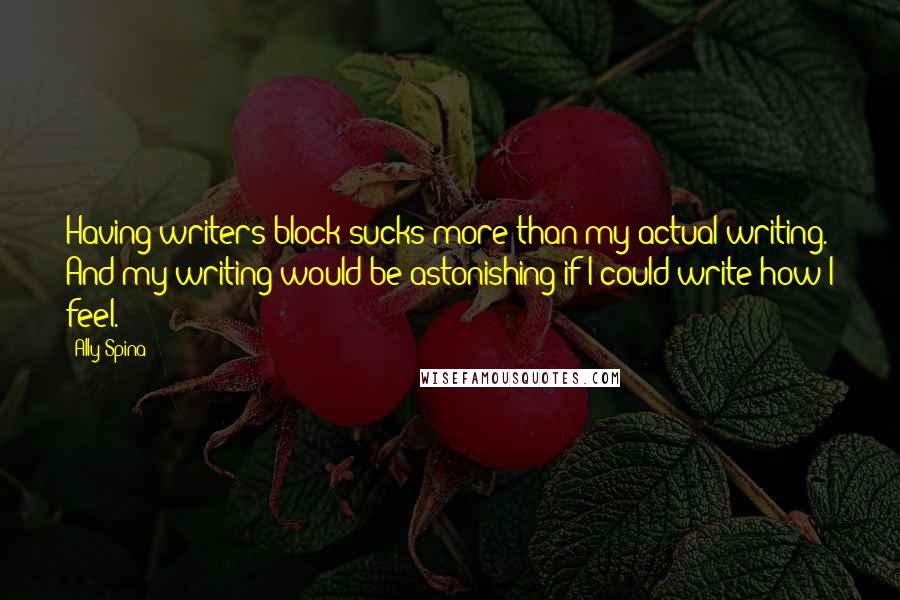 Ally Spina quotes: Having writers block sucks more than my actual writing. And my writing would be astonishing if I could write how I feel. Ally Spina quotes: Having writers block sucks more than my actual writing. And my writing would be astonishing if I could write how I feel.