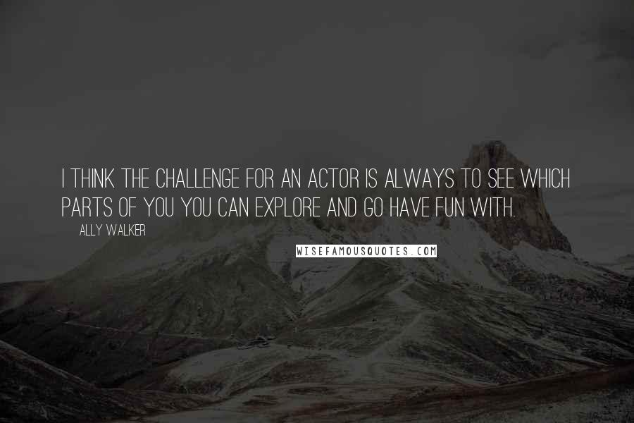 Ally Walker quotes: I think the challenge for an actor is always to see which parts of you you can explore and go have fun with.