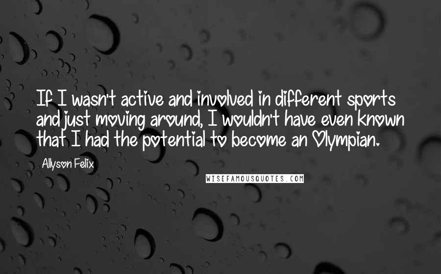 Allyson Felix quotes: If I wasn't active and involved in different sports and just moving around, I wouldn't have even known that I had the potential to become an Olympian.