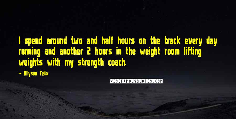 Allyson Felix quotes: I spend around two and half hours on the track every day running and another 2 hours in the weight room lifting weights with my strength coach.