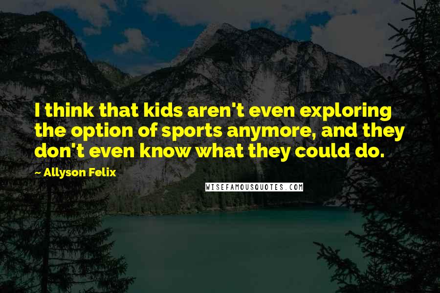 Allyson Felix quotes: I think that kids aren't even exploring the option of sports anymore, and they don't even know what they could do.