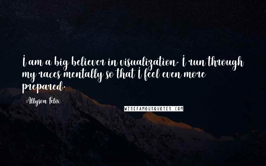 Allyson Felix quotes: I am a big believer in visualization. I run through my races mentally so that I feel even more prepared.